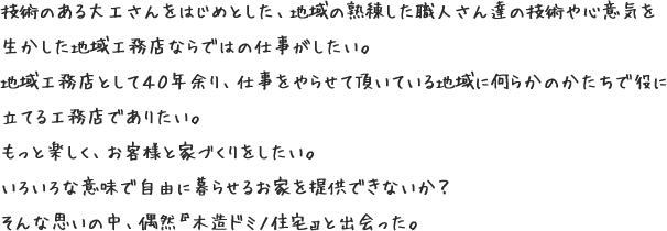 技術のある大工さんをはじめとした、地域の熟練した職人さん達の技術や心意気を生かした地域工務店ならではの仕事がしたい。地域工務店として４０年余り、仕事をやらせて頂いている地域に何らかのかたちで役に立てる工務店でありたい。もっと楽しく、お客様と家づくりをしたい。いろいろな意味で自由に暮らせるお家を提供できないか？そんな思いの中、偶然『木造ドミノ住宅』と出会った。