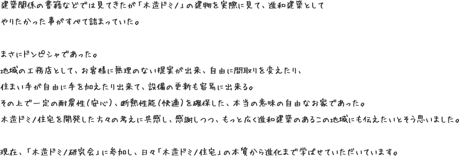 建築関係の書籍などでは見てきたが「木造ドミノ」の建物を実際に見て、進和建築としてやりたかった事がすべて詰まっていた。まさにドンピシャであった。地域の工務店として、お客様に無理のない提案が出来、自由に間取りを変えたり、住まい手が自由に手を加えたり出来て、設備の更新も容易に出来る。その上で一定の耐震性（安心）、断熱性能（快適）を確保した、本当の意味の自由なお家であった。木造ドミノ住宅を開発した方々の考えに共感し、感謝しつつ、もっと広く進和建築のあるこの地域にも伝えたいとそう思いました。現在、「木造ドミノ研究会」に参加し、日々「木造ドミノ住宅」の本質から進化まで学ばせていただいています。