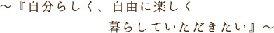 ～『自分らしく、自由に楽しく暮らしていただきたい。』～